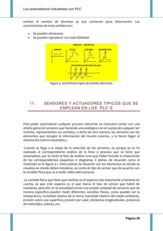 Los automatismos Industriales con PLC.
Página 29
reciben el nombre de discretas ya que contienen poca información. Las
características de estas señales son:
Se pueden almacenar.
Se pueden reproducir con toda fidelidad.
Figura 3. 26 Distintos tipos de señales discretas.
11. SENSORES Y ACTUADORES TIPICOS QUE SE
EMPLEAN EN LOS PLC´S
Para poder automatizar cualquier proceso industrial, es necesario contar con una
amplia gama de sensores que haciendo una analógica con el cuerpo de cualquier ser
viviente, representarían sus sentidos, o dicho de otra manera, los sensores son los
elementos que recogen la información del mundo exterior, y la hacen llegar al
sistema del control automático.
Cuando se llega a la etapa de la selección de los sensores, es porque ya se ha
realizado el correspondiente análisis de la línea o proceso que se tiene que
automatizar, por lo tanto la fase de análisis tuvo que haber incluido la elaboración
de los correspondientes esquemas ó diagramas ó planos de situación como el
mostrado en la figura 4.1. Estos planos de situación son los elementos en donde se
visualiza en donde deben instalarse, así como el tipo de sensor que de acuerdo con
la variable física que va a medir, debe seleccionarse.
La variable física que tiene que medirse es el aspecto más importante a tomarse en
cuenta, ya que este aspecto es el que marca el tipo de sensor que habrá de
instalarse, para ello en la actualidad existe una amplia variedad de sensores que de
manera especifica pueden medir diferentes variables físicas, como pueden ser la
temperatura, humedad relativa de la tierra, humedad relativa del medio ambiente,
presión sobre una superficie, presión por calor, distancias longitudinales, presencia
de materiales, colores, etc.
 