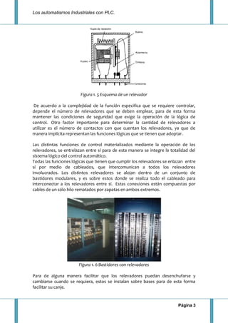 Los automatismos Industriales con PLC.
Página 3
Figura 1. 5 Esquema de un relevador
De acuerdo a la complejidad de la función especifica que se requiere controlar,
depende el número de relevadores que se deben emplear, para de esta forma
mantener las condiciones de seguridad que exige la operación de la lógica de
control. Otro factor importante para determinar la cantidad de relevadores a
utilizar es el número de contactos con que cuentan los relevadores, ya que de
manera implícita representan las funciones lógicas que se tienen que adoptar.
Las distintas funciones de control materializados mediante la operación de los
relevadores, se entrelazan entre sí para de esta manera se integre la totalidad del
sistema lógico del control automático.
Todas las funciones lógicas que tienen que cumplir los relevadores se enlazan entre
sí por medio de cableados, que intercomunican a todos los relevadores
involucrados. Los distintos relevadores se alojan dentro de un conjunto de
bastidores modulares, y es sobre estos donde se realiza todo el cableado para
interconectar a los relevadores entre sí. Estas conexiones están compuestas por
cables de un sólo hilo rematados por zapatas en ambos extremos.
Figura 1. 6 Bastidores con relevadores
Para de alguna manera facilitar que los relevadores puedan desenchufarse y
cambiarse cuando se requiera, estos se instalan sobre bases para de esta forma
facilitar su canje.
 