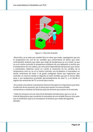 Los automatismos Industriales con PLC.
Página 30
Figura 11. 1 Plano de situación.
Ahora bien, ya se sabe que variable física se tiene que medir, supongamos que sea
la temperatura (es una de las variables que comúnmente se tienen que estar
controlando), tenemos que saber que rango de temperatura se va a medir, ya que
no es lo mismo controlar la temperatura ambiente de una habitación ó recinto que
la temperatura de una caldera, por otra parte dependiendo del proceso que vamos
a automatizar, debemos tomar en cuenta la resolución de los cambios de la
temperatura, esto es, no es lo mismo controlar una incubadora ó invernadero en
donde variaciones de hasta ¼ de grado centígrado tienen que registrarse, que
controlar un crisol en donde se deposita el acero fundido que por lo menos debe
estar a una temperatura promedio aproximadamente de 2000 °C, y en donde el
registro de variaciones de 1°C no sirven para mucho.
De acuerdo a lo anterior nuevamente hacemos hincapié en la importancia que tiene
la selección de los sensores, por lo tanto para ayudar con esta actividad
comencemos a clasificar los distintos tipos de sensores que existen en le mercado.
Todos los sensores son una rama de los llamados transductores, que a su vez se
trata de dispositivos que convierten la naturaleza de una variable física en otra, para
que se entienda lo que es un transductor lo haremos por medio del siguiente
ejemplo:
 
