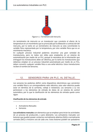 Los automatismos Industriales con PLC.
Página 31
Figura 11. 2 Termómetro de mercurio.
Un termómetro de mercurio es un transductor que convierte el efecto de la
temperatura en un movimiento que es provocado por la dilatación o contracción del
mercurio, por lo tanto en un termómetro de mercurio se esta convirtiendo la
variable física representada por la temperatura, por otra variable física que es un
movimiento mecánico.
En cualquier proceso industrial podemos encontrar una gran variedad de
transductores, pero no todos son útiles para emplearlos en un sistema de
automatización por medio de un PLC, porque la naturaleza de la información que
entreguen los transductores debe ser eléctrica, por lo tanto los transductores que
debemos emplear en un proceso industrial automatizado por medio de un PLC,
deben convertir cualquier variable física a una señal eléctrica. Estos transductores
reciben el nombre de Sensores.
12. SENSORES PARA UN PLC, AL DETALLE.
Los sensores los podemos definir como dispositivos electrónicos que convierten
una variable física a un correspondiente valor eléctrico, este valor eléctrico puede
estar en términos de la corriente, voltaje ó resistencia. Los sensores a su vez
pertenecen a los elementos de entrada de datos de un sistema de control
automático, por lo que la clasificación de los elementos de entrada queda como
sigue:
Clasificación de los elementos de entrada
-------------------------------------------------------
Activadores Manuales
Sensores
Los activadores manuales son elementos que se emplean para iniciar las actividades
de un proceso de producción, o para detenerlo. Los activadores manuales son
botones que pueden poseer contactos normalmente abiertos (N/A) o normalmente
cerrados (N/C) o inclusive uno de cada uno. Estos botones pueden ser pulsadores
 