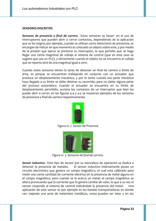 Los automatismos Industriales con PLC.
Página 33
SENSORES DISCRETOS
Sensores de presencia o final de carrera.- Estos sensores se basan en el uso de
interruptores que pueden abrir o cerrar contactos, dependiendo de la aplicación
que se les asigne, por ejemplo, cuando se utilizan como detectores de presencia, se
encargan de indicar en que momento es colocado un objeto sobre este, y por medio
de la presión que ejerce se presiona su interruptor, lo que permite que se haga
llegar una cierta magnitud de voltaje al sistema de control (que en este caso se
sugiere que sea un PLC), y obviamente cuando el objeto no se encuentra el voltaje
que se reporta será de una magnitud igual a cero.
Cuando estos sensores tienen la tarea de detectar un final de carrera o límite de
área, es porque se encuentran trabajando en conjunto con un actuador que
produce un desplazamiento mecánico, y por lo tanto cuando esa parte mecánica
haya llegado a su límite se debe detener su recorrido, para no dañar alguna parte
del proceso automático. Cuando el actuador se encuentra en su límite de
desplazamiento permitido, acciona los contactos de un interruptor que bien los
puede abrir o cerrar, en las figuras 4.4 y 4.5 se muestran ejemplos de los sensores
de presencia y final de carrera respectivamente.
Figura 12. 2 Sensor de Presencia
Figura 12. 3 Sensores de final de carrera.
Sensor Inductivo.- Este tipo de sensor por su naturaleza de operación se dedica a
detectar la presencia de metales. El sensor inductivo internamente posee un
circuito electrónico que genera un campo magnético, el cual esta calibrado para
medir una cierta cantidad de corriente eléctrica sin la presencia de metal alguno en
el campo magnético, pero cuando se le acerca un metal, el campo magnético se
altera provocando que la corriente que lo genera cambie de valor, lo que a su vez el
sensor responde al sistema de control indicándole la presencia del metal. Una
aplicación de este sensor es por ejemplo en las bandas transportadoras en donde
van viajando una serie de materiales metálicos, como pueden ser latas y en los
 