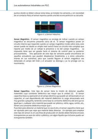 Los automatismos Industriales con PLC.
Página 34
puntos donde se deben colocar estas latas, se instalan los sensores, y sin necesidad
de un contacto físico el sensor reporta cuando una lata se encuentra en su cercanía.
Figura 12. 4 Sensor Inductivo.
Sensor Magnético.- El sensor magnético se encarga de indicar cuando un campo
magnético se encuentra presente cerca de el. El sensor magnético posee un
circuito interno que responde cuando un campo magnético incide sobre este, este
sensor puede ser desde un simple reed switch hasta un circuito más complejo que
reporte por medio de un voltaje la presencia o no del campo magnético. La
respuesta tiene que ser guiada hacia el sistema de control para su posterior
procesamiento. Una aplicación de este tipo de sensores puede encontrarse en
aquellos actuadores que pueden desplazarse linealmente, y a estos colocarles
imanes en sus extremos, para que cuando lleguen al sensor magnético sea
detectado el campo del imán y el actuador se detenga y ya no prosiga con su
movimiento.
Figura 12. 5 Sensor Magnético.
Sensor Capacitivo.- Este tipo de sensor tiene la misión de detectar aquellos
materiales cuya constante dieléctrica sea mayor que la unidad (1). El sensor
capacitivo basa su operación en el campo eléctrico que puede ser almacenado en un
capacitor, el cual dependiendo del material dieléctrico la carga almacenada será
muy grande o pequeña, teniendo como base la constante dieléctrica del aire que es
igual que 1, cualquier otro material que puede ser plástico, vidrio, agua, cartón, etc,
tienen una constante dieléctrica mayor que 1.
Pues bien para detectar un material que no sea el aire, el sensor capacitivo tiene que
ser ajustado para que sepa que material debe detectar. Un ejemplo para emplear
este tipo de sensor es en una línea de producción en donde deben llenarse envases
transparentes ya sean de vidrio o plástico, con algún líquido que inclusive puede ser
transparente también.
 