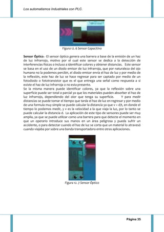 Los automatismos Industriales con PLC.
Página 35
Figura 12. 6 Sensor Capacitivo
Sensor Óptico.- El sensor óptico genera una barrera a base de la emisión de un haz
de luz infrarrojo, motivo por el cual este sensor se dedica a la detección de
interferencias físicas o incluso a identificar colores y obtener distancias. Este sensor
se basa en el uso de un diodo emisor de luz infrarroja, que por naturaleza del ojo
humano no la podemos percibir, el diodo emisor envía el haz de luz y por medio de
la reflexión, este haz de luz se hace regresar para ser captado por medio de un
fotodiodo o fototransistor que es el que entrega una señal como respuesta a si
existe el haz de luz infrarroja o no esta presente.
Se la misma manera puede identificar colores, ya que la reflexión sobre una
superficie puede ser total o parcial ya que los materiales pueden absorber el haz de
luz infrarrojo, dependiendo del olor que tenga su superficie. Y para medir
distancias se puede tomar el tiempo que tarda el haz de luz en regresar y por medio
de una formula muy simple se puede calcular la distancia ya que v = d/t, en donde el
tiempo lo podemos medir, y v es la velocidad a la que viaja la luz, por lo tanto se
puede calcular la distancia d. La aplicación de este tipo de sensores puede ser muy
amplia, ya que se puede utilizar como una barrera para que detecte el momento en
que un operario introduce sus manos en un área peligrosa y pueda sufrir un
accidente, o para detectar cuando el haz de luz se corta que un material lo atravesó
cuando viajaba por sobre una banda transportadora entre otras aplicaciones.
Figura 12. 7 Sensor Óptico
 