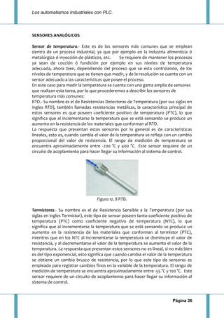 Los automatismos Industriales con PLC.
Página 36
SENSORES ANALÓGICOS
Sensor de temperatura.- Este es de los sensores más comunes que se emplean
dentro de un proceso industrial, ya que por ejemplo en la industria alimenticia ó
metalúrgica ó inyección de plásticos, etc. Se requiere de mantener los procesos
ya sean de cocción ó fundición por ejemplo en sus niveles de temperatura
adecuada, ahora bien, dependiendo del proceso que se esta controlando, de los
niveles de temperatura que se tienen que medir, y de la resolución se cuenta con un
sensor adecuado a las características que posee el proceso.
En este caso para medir la temperatura se cuenta con una gama amplia de sensores
que realizan esta tarea, por lo que procederemos a describir los sensores de
temperatura más comunes:
RTD.- Su nombre es el de Resistencias Detectoras de Temperatura (por sus siglas en
ingles RTD), también llamadas resistencias metálicas, la característica principal de
estos sensores es que poseen coeficiente positivo de temperatura (PTC), lo que
significa que al incrementarse la temperatura que se está sensando se produce un
aumento en la resistencia de los materiales que conforman al RTD.
La respuesta que presentan estos sensores por lo general es de características
lineales, esto es, cuando cambia el valor de la temperatura se refleja con un cambio
proporcional del valor de resistencia. El rango de medición de temperatura se
encuentra aproximadamente entre -200 °C y 400 °C. Este sensor requiere de un
circuito de acoplamiento para hacer llegar su información al sistema de control.
Figura 12. 8 RTD.
Termistores.- Su nombre es el de Resistencia Sensible a la Temperatura (por sus
siglas en ingles Termistor), este tipo de sensor poseen tanto coeficiente positivo de
temperatura (PTC) como coeficiente negativo de temperatura (NTC), lo que
significa que al incrementarse la temperatura que se está sensando se produce un
aumento en la resistencia de los materiales que conforman al termistor (PTC),
mientras que en los NTC al incrementarse la temperatura se disminuye el valor de
resistencia, y al decrementarse el valor de la temperatura se aumenta el valor de la
temperatura. La respuesta que presentan estos sensores no es lineal, si no más bien
es del tipo exponencial, esto significa que cuando cambia el valor de la temperatura
se obtiene un cambio brusco de resistencia, por lo que este tipo de sensores es
empleado para registrar cambios finos en la variable de la temperatura. El rango de
medición de temperatura se encuentra aproximadamente entre -55 °C y 100 °C. Este
sensor requiere de un circuito de acoplamiento para hacer llegar su información al
sistema de control.
 