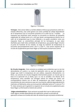 Los automatismos Industriales con PLC.
Página 37
Figura 4. 11 Termistor.
Termopar.- Este sensor debe su nombre debido al efecto que presenta la unión de 2
metales diferentes, esta unión genera una cierta cantidad de voltaje dependiendo
de la temperatura que se encuentre presente en la unión de los 2 metales. La
respuesta que presentan estos sensores se encuentra en términos de pequeñas
magnitudes de voltaje (entre μV y mV) que tienen correspondencia directa con el
valor de la temperatura que se esta midiendo y se puede considerar como una
respuesta lineal. La característica principal de los termopares es que estan
diseñados para medir altas cantidades de temperatura, que pueden llegar inclusive
al punto de fundición de los metales. El rango de medición de temperatura se
encuentra aproximadamente entre -200 °C y 2000 °C. Este sensor requiere de un
circuito de acoplamiento para hacer llegar su información al sistema de control.
Figura 4. 12 Termopar.
De Circuito Integrado.- Estos sensores se emplean para ambientes que no son tan
demandantes en cuanto a su modo de operación, esto es, que por ejemplo no
tengan que medir la temperatura de una caldera, expuestos directamente a la
flama. Los sensores de circuito integrado internamente poseen un circuito que se
basa en la operación de un diodo, que a su vez es sensible a los efectos de la
temperatura, estos sensibles nos entregan valores de voltaje que tienen una
correspondencia directa con el valor de temperatura que están midiendo. La
característica de estos sensores es que son muy exactos, además dependiendo de la
matricula y el fabricante, estos ya se encuentran calibrados tanto en °C como en °F ó
°K. Estos sensores por lo general no requieren de un circuito de acoplamiento para
hacer llegar su información al sistema de control.
Galgas extensiométricas.- Estos sensores se puede decir que se adecuan para
medir alguna variable dependiendo de la aplicación, porque su principio de
operación se basa en el cambio del valor de resistencia que se produce al deformar
 