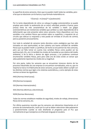 Los automatismos Industriales con PLC.
Página 38
la superficie de estos sensores. Claro que no pueden medir todas las variables, pero
si las que se relacionan con la fuerza y cuya formula matemática es:
f (fuerza) = m (masa) * a (aceleración)
Por lo tanto dependiendo de cómo se coloque la galga extensiomética se puede
emplear para medir: la aceleración de un móvil, velocidad, presión ó fuerza, peso
(masa) entre las más características de las variables a medir. Las galgas
extensiométricas son resistencias variables que cambian su valor dependiendo de la
deformación que este presente sobre estos sensores. Estos dispositivos son muy
sensibles a los cambios físicos que existan sobre su superficie, y requieren de un
circuito que adecue su respuesta y esta pueda ser enviada al circuito de control,
para su posterior procesamiento.
Con toda la variedad de sensores tanto discretos como analógicos que han sido
revisados en esta oportunidad, se han cubierto una buena cantidad de variables
físicas que se pueden medir y cuantificar, de hecho se encuentran las más comunes,
pero aun así falta tomar en cuenta mas variables físicas como pueden ser las
químicas (pH, CO2, etc.) ó también los niveles de humedad ya sea relativa del medio
ambiente, ó de la tierra o dentro de algún proceso, y así podemos continuar
enumerando variables físicas, pero para cada una de estas existe un sensor que
adecuadamente reportara los niveles de su magnitud.
Por otra parte, todos los sensores que se encuentran inmersos dentro de los
procesos industriales de una empresa se encuentran normalizados, esto es, que no
importa la marca ni el fabricante de estos sensores, ya que todos deben cumplir con
las distintas normas que rigen a los sistemas automáticos, y como ejemplo de estas
normas se tienen las siguientes:
ANSI (Normas Americanas).
DIN (Normas Europeas).
ISO (Normas Internacionales).
IEEE (Normas eléctricas y electrónicas).
NOM (Normas Mexicanas).
Todas las normas establecen medidas de seguridad, niveles de voltaje, dimensiones
físicas de los sensores, etc.
Por último queremos recordar que los sensores son elementos importantes en el
proceso de automatización, razón por la cual se deben seleccionar adecuadamente
y posteriormente cuando se este diseñando el programa para el PLC que
normalmente el que manejamos es el llamado lenguaje en escalera.
 