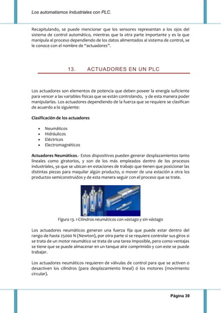 Los automatismos Industriales con PLC.
Página 39
Recapitulando, se puede mencionar que los sensores representan a los ojos del
sistema de control automático, mientras que la otra parte importante y es la que
manipula al proceso dependiendo de los datos alimentados al sistema de control, se
le conoce con el nombre de “actuadores”.
13. ACTUADORES EN UN PLC
Los actuadores son elementos de potencia que deben poseer la energía suficiente
para vencer a las variables físicas que se están controlando, y de esta manera poder
manipularlas. Los actuadores dependiendo de la fuerza que se requiere se clasifican
de acuerdo a lo siguiente:
Clasificación de los actuadores
Neumáticos
Hidráulicos
Eléctricos
Electromagnéticos
Actuadores Neumáticos.- Estos dispositivos pueden generar desplazamientos tanto
lineales como giratorios, y son de los más empleados dentro de los procesos
industriales, ya que se ubican en estaciones de trabajo que tienen que posicionar las
distintas piezas para maquilar algún producto, o mover de una estación a otra los
productos semiconstruidos y de esta manera seguir con el proceso que se trate.
Figura 13. 1 Cilindros neumáticos con vástago y sin vástago
Los actuadores neumáticos generan una fuerza fija que puede estar dentro del
rango de hasta 25000 N (Newton), por otra parte si se requiere controlar sus giros si
se trata de un motor neumático se trata de una tarea imposible, pero como ventajas
se tiene que se puede almacenar en un tanque aire comprimido y con este se puede
trabajar.
Los actuadores neumáticos requieren de válvulas de control para que se activen o
desactiven los cilindros (para desplazamiento lineal) ó los motores (movimiento
circular).
 