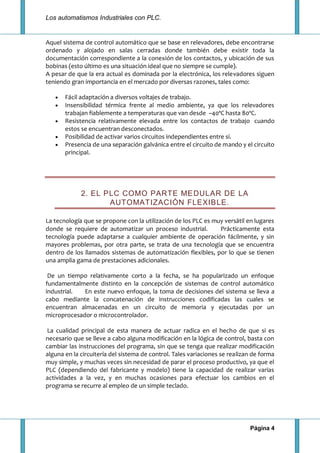 Los automatismos Industriales con PLC.
Página 4
Aquel sistema de control automático que se base en relevadores, debe encontrarse
ordenado y alojado en salas cerradas donde también debe existir toda la
documentación correspondiente a la conexión de los contactos, y ubicación de sus
bobinas (esto último es una situación ideal que no siempre se cumple).
A pesar de que la era actual es dominada por la electrónica, los relevadores siguen
teniendo gran importancia en el mercado por diversas razones, tales como:
Fácil adaptación a diversos voltajes de trabajo.
Insensibilidad térmica frente al medio ambiente, ya que los relevadores
trabajan fiablemente a temperaturas que van desde –40ºC hasta 80ºC.
Resistencia relativamente elevada entre los contactos de trabajo cuando
estos se encuentran desconectados.
Posibilidad de activar varios circuitos independientes entre sí.
Presencia de una separación galvánica entre el circuito de mando y el circuito
principal.
2. EL PLC COMO PARTE MEDULAR DE LA
AUTOMATIZACIÓN FLEXIBLE.
La tecnología que se propone con la utilización de los PLC es muy versátil en lugares
donde se requiere de automatizar un proceso industrial. Prácticamente esta
tecnología puede adaptarse a cualquier ambiente de operación fácilmente, y sin
mayores problemas, por otra parte, se trata de una tecnología que se encuentra
dentro de los llamados sistemas de automatización flexibles, por lo que se tienen
una amplia gama de prestaciones adicionales.
De un tiempo relativamente corto a la fecha, se ha popularizado un enfoque
fundamentalmente distinto en la concepción de sistemas de control automático
industrial. En este nuevo enfoque, la toma de decisiones del sistema se lleva a
cabo mediante la concatenación de instrucciones codificadas las cuales se
encuentran almacenadas en un circuito de memoria y ejecutadas por un
microprocesador o microcontrolador.
La cualidad principal de esta manera de actuar radica en el hecho de que si es
necesario que se lleve a cabo alguna modificación en la lógica de control, basta con
cambiar las instrucciones del programa, sin que se tenga que realizar modificación
alguna en la circuitería del sistema de control. Tales variaciones se realizan de forma
muy simple, y muchas veces sin necesidad de parar el proceso productivo, ya que el
PLC (dependiendo del fabricante y modelo) tiene la capacidad de realizar varias
actividades a la vez, y en muchas ocasiones para efectuar los cambios en el
programa se recurre al empleo de un simple teclado.
 