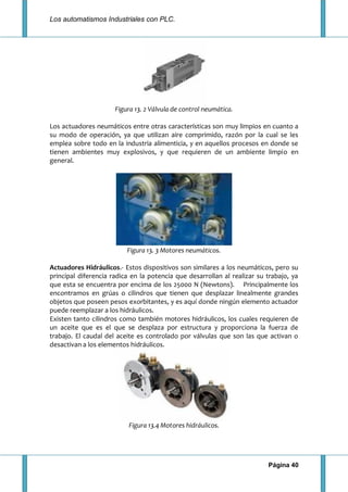 Los automatismos Industriales con PLC.
Página 40
Figura 13. 2 Válvula de control neumática.
Los actuadores neumáticos entre otras características son muy limpios en cuanto a
su modo de operación, ya que utilizan aire comprimido, razón por la cual se les
emplea sobre todo en la industria alimenticia, y en aquellos procesos en donde se
tienen ambientes muy explosivos, y que requieren de un ambiente limpio en
general.
Figura 13. 3 Motores neumáticos.
Actuadores Hidráulicos.- Estos dispositivos son similares a los neumáticos, pero su
principal diferencia radica en la potencia que desarrollan al realizar su trabajo, ya
que esta se encuentra por encima de los 25000 N (Newtons). Principalmente los
encontramos en grúas o cilindros que tienen que desplazar linealmente grandes
objetos que poseen pesos exorbitantes, y es aquí donde ningún elemento actuador
puede reemplazar a los hidráulicos.
Existen tanto cilindros como también motores hidráulicos, los cuales requieren de
un aceite que es el que se desplaza por estructura y proporciona la fuerza de
trabajo. El caudal del aceite es controlado por válvulas que son las que activan o
desactivan a los elementos hidráulicos.
Figura 13.4 Motores hidráulicos.
 