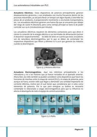 Los automatismos Industriales con PLC.
Página 41
Actuadores Eléctricos.- Estos dispositivos de potencia principalmente generan
desplazamientos giratorios, y son empleados con mucha frecuencia dentro de los
procesos industriales, ya sea para llenar un tanque con algún líquido, ó atornillar las
piezas de un producto, ó proporcionarle movimiento a una banda transportadora,
etc. Los actuadores eléctricos generan una fuerza fija que se encuentra por debajo
del rango de 25000 N (Newton), pero como ventaja principal se tiene la de poder
controlar sus r.p.m. (revoluciones por minuto).
Los actuadores eléctricos requieren de elementos contactores para que abran ó
cierren la conexión de la energía eléctrica a sus terminales de alimentación (activar
ó desactivar respectivamente). Se debe de tener en cuenta que estos actuadores
son de naturaleza electromagnética, por lo que se deben de contemplar los
respectivos dispositivos que filtren y eliminen la f.c.e.m que generan los motores
cuando se desenergizan.
Figura 13. 5 Motores eléctricos.
Actuadores Electromagnéticos.- Aquí nos referimos principalmente a los
relevadores y no a los motores que ya fueron revisados en el apartado anterior.
Ahora bien, los relés también se pueden considerar como dispositivos que hacen las
funciones de interfase entre la etapa de control (PLC) y la etapa de potencia, pero
aunque así fuera, existen relés que llegan a demandar una cantidad importante de
corriente eléctrica, motivo por el cual tienen que considerarse por si solos como
elementos de potencia. Por lo que para energizar su bobina es necesario
contemplar lo relacionado a cargas electromagnéticas para que su influencia no
afecte el desempeño de todo el equipo de control automático.
Figura 13. 6 Relés.
 