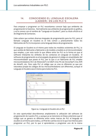 Los automatismos Industriales con PLC.
Página 42
14. CONOCIENDO EL LENGUAJE ESCALERA
(LADDER) EN LOS PLC´S
Para empezar a programar un PLC necesitamos conocer bajo que ambiente de
programación lo haremos. Normalmente ese ambiente de programación es gráfico,
y se le conoce con el nombre de “Lenguaje en Escalera”, pero su título oficial es el
de Diagrama de Contactos.
Cabe aclarar que existen diversos lenguajes de programación para los PLC, pero el
llamado Lenguaje en Escalera es el más común y prácticamente todos los
fabricantes de PLC lo incorporan como lenguaje básico de programación.
El Lenguaje en Escalera es el mismo para todos los modelos existentes de PLC, lo
que cambia de fabricante a fabricante o de modelo a modelo es el microcontrolador
que emplea, y por esta razón lo que difiere entre los PLC es la forma en que el
software interpreta los símbolos de los contactos en Lenguaje en Escalera. El
software de programación es el encargado de generar el código en ensamblador del
microcontrolador que posee el PLC, por lo que si un fabricante de PLC emplea
microcontroladores HC11 de Motorola® ó el Z80® ó los PIC de microchip® ó los AVR
de Atmel®, etc. Para cada PLC el código que se crea es diferente ya que por
naturaleza propia los códigos de los microcontroladores son diferentes, aunque el
Lenguaje en Escalera sea el mismo para todos los PLC.
Figura 14. 1 Lenguaje en Escalera de un PLC
En esta oportunidad describiremos ampliamente la utilización del software de
programación de nuestro PLC, y aunque ya se menciono en líneas anteriores que el
código que se genera es diferente entre varias marcas de PLC el lenguaje en
escalera es el mismo para todos, y al final de cuentas eso es lo que nos interesa para
programar un PLC, por lo que sí aprendemos a programar uno de la marca
 