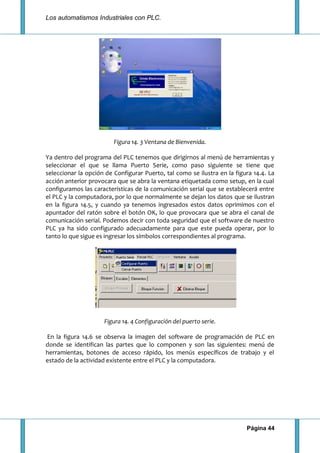 Los automatismos Industriales con PLC.
Página 44
Figura 14. 3 Ventana de Bienvenida.
Ya dentro del programa del PLC tenemos que dirigirnos al menú de herramientas y
seleccionar el que se llama Puerto Serie, como paso siguiente se tiene que
seleccionar la opción de Configurar Puerto, tal como se ilustra en la figura 14.4. La
acción anterior provocara que se abra la ventana etiquetada como setup, en la cual
configuramos las características de la comunicación serial que se establecerá entre
el PLC y la computadora, por lo que normalmente se dejan los datos que se ilustran
en la figura 14.5, y cuando ya tenemos ingresados estos datos oprimimos con el
apuntador del ratón sobre el botón OK, lo que provocara que se abra el canal de
comunicación serial. Podemos decir con toda seguridad que el software de nuestro
PLC ya ha sido configurado adecuadamente para que este pueda operar, por lo
tanto lo que sigue es ingresar los símbolos correspondientes al programa.
Figura 14. 4 Configuración del puerto serie.
En la figura 14.6 se observa la imagen del software de programación de PLC en
donde se identifican las partes que lo componen y son las siguientes: menú de
herramientas, botones de acceso rápido, los menús específicos de trabajo y el
estado de la actividad existente entre el PLC y la computadora.
 