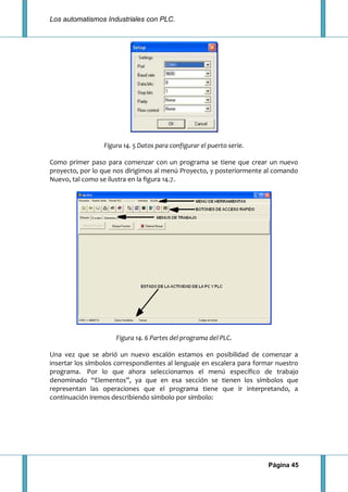 Los automatismos Industriales con PLC.
Página 45
Figura 14. 5 Datos para configurar el puerto serie.
Como primer paso para comenzar con un programa se tiene que crear un nuevo
proyecto, por lo que nos dirigimos al menú Proyecto, y posteriormente al comando
Nuevo, tal como se ilustra en la figura 14.7.
Figura 14. 6 Partes del programa del PLC.
Una vez que se abrió un nuevo escalón estamos en posibilidad de comenzar a
insertar los símbolos correspondientes al lenguaje en escalera para formar nuestro
programa. Por lo que ahora seleccionamos el menú específico de trabajo
denominado “Elementos”, ya que en esa sección se tienen los símbolos que
representan las operaciones que el programa tiene que ir interpretando, a
continuación iremos describiendo símbolo por símbolo:
 