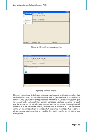 Los automatismos Industriales con PLC.
Página 46
Figura 14. 7 Creando un nuevo proyecto.
Figura 14. 8 Primer escalón.
El primer conjunto de símbolos corresponde a variables de señales de entrada, estas
se denominan como contacto normalmente abierto (N.A.) y contacto normalmente
cerrado (N.C), y su función principal es la de informar al PLC el estado lógico en que
se encuentran las variables físicas que son captadas a través de sensores, y al igual
que los contactos de un relevador, cuando este se encuentra desenergizado el
contacto N.A. se encuentra abierto, mientras que el contacto N.C. se encuentra
cerrado, y cuando se activan el contacto N.A. se cierra y el contacto N.C. se abre, o
dicho en otra palabras existe un cambio de estado cuando los contactos son
manipulados.
 