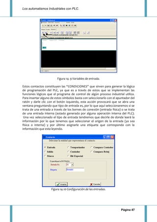 Los automatismos Industriales con PLC.
Página 47
Figura 14. 9 Variables de entrada.
Estos contactos constituyen las “CONDICIONES” que sirven para generar la lógica
de programación del PLC, ya que es a través de estos que se implementan las
funciones lógicas que el programa de control de algún proceso industrial utiliza.
Para insertar alguno de estos símbolos basta con seleccionarlo con el apuntador del
ratón y darle clic con el botón izquierdo, esta acción provocará que se abra una
ventana preguntando que tipo de entrada es, por lo que aquí seleccionaremos si se
trata de una entrada a través de los bornes de conexión (entrada física) o se trata
de una entrada interna (estado generado por alguna operación interna del PLC).
Una vez seleccionado el tipo de entrada tendremos que decirle de donde leerá la
información por lo que tenemos que seleccionar el origen de la entrada (ya sea
física o interna) y por último asignarle una etiqueta que corresponda con la
información que esta leyendo.
Figura 14.10 Configuración de las entradas.
 