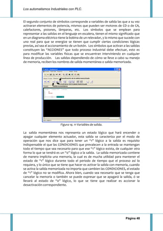 Los automatismos Industriales con PLC.
Página 48
El segundo conjunto de símbolos corresponde a variables de salida las que a su vez
activaran elementos de potencia, mismos que pueden ser motores de CD o de CA,
calefactores, pistones, lámparas, etc. Los símbolos que se emplean para
representar a las salidas en el lenguaje en escalera, tienen el mismo significado que
en un diagrama eléctrico tiene la bobina de un relevador, y lo mismo que sucede con
uno real para que se energize se tienen que cumplir ciertas condiciones lógicas
previas, así sea el accionamiento de un botón. Los símbolos que activan a las salidas
constituyen las “ACCIONES” que todo proceso industrial debe efectuar, esto es
para modificar las variables físicas que se encuentran interviniendo en cualquier
línea de producción. Las salidas dependiendo de cómo se lleve a cabo su manejo
de memoria, reciben los nombres de salida momentánea o salida memorizada.
Figura 14. 11 Variables de salida.
La salida momentánea nos representa un estado lógico que hará encender o
apagar cualquier elemento actuador, esta salida se caracteriza por el modo de
operación que nos dice que para tener un “1” lógico a la salida es requisito
indispensable el que las CONDICIONES que prevalecen a la entrada se mantengan
todo el tiempo que sea necesario para que ese “1” lógico exista, de cualquier otra
forma lo que se tendrá es un “0” lógico a la salida. La salida memorizada contiene
de manera implícita una memoria, la cual es de mucha utilidad para mantener el
estado de “1” lógico durante todo el periodo de tiempo que el proceso así lo
requiera, y lo único que se tiene que hacer es activar la salida con memoria, cuando
se activa la salida memorizada no importa que cambien las CONDICIONES, el estado
de “1” lógico no se modifica. Ahora bien, cuando sea necesario que se tenga que
cancelar la memoria o también se puede expresar que se apagará la salida, ó se
llevará al estado de “0” lógico, lo que se tiene que realizar es accionar la
desactivación correspondiente.
 