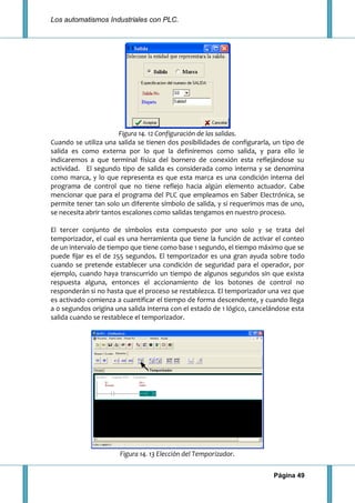 Los automatismos Industriales con PLC.
Página 49
Figura 14. 12 Configuración de las salidas.
Cuando se utiliza una salida se tienen dos posibilidades de configurarla, un tipo de
salida es como externa por lo que la definiremos como salida, y para ello le
indicaremos a que terminal física del bornero de conexión esta reflejándose su
actividad. El segundo tipo de salida es considerada como interna y se denomina
como marca, y lo que representa es que esta marca es una condición interna del
programa de control que no tiene reflejo hacia algún elemento actuador. Cabe
mencionar que para el programa del PLC que empleamos en Saber Electrónica, se
permite tener tan solo un diferente símbolo de salida, y si requerimos mas de uno,
se necesita abrir tantos escalones como salidas tengamos en nuestro proceso.
El tercer conjunto de símbolos esta compuesto por uno solo y se trata del
temporizador, el cual es una herramienta que tiene la función de activar el conteo
de un intervalo de tiempo que tiene como base 1 segundo, el tiempo máximo que se
puede fijar es el de 255 segundos. El temporizador es una gran ayuda sobre todo
cuando se pretende establecer una condición de seguridad para el operador, por
ejemplo, cuando haya transcurrido un tiempo de algunos segundos sin que exista
respuesta alguna, entonces el accionamiento de los botones de control no
responderán si no hasta que el proceso se restablezca. El temporizador una vez que
es activado comienza a cuantificar el tiempo de forma descendente, y cuando llega
a 0 segundos origina una salida interna con el estado de 1 lógico, cancelándose esta
salida cuando se restablece el temporizador.
Figura 14. 13 Elección del Temporizador.
 