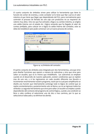 Los automatismos Industriales con PLC.
Página 50
El cuarto conjunto de símbolos sirven para utilizar la herramienta que tiene la
función de contar de eventos, a este contador se le tiene que fijar cual es el valor
máximo al que tiene que llegar que dependiendo del PLC, pero normalmente para
controlar el proceso de llenado de una caja con productos no se requieren de
valores muy altos. Una vez que fue activado y llega a su conteo máximo, se origina
una salida interna con el estado de 1 lógico avisando que ha llegado al valor de
conteo prefijado, para colocar en 0 lógico la salida interna del contador, este se
debe de restablecer para pode comenzar con un nuevo proceso de conteo.
Figura 14. 14 Símbolos del contador.
El quinto conjunto de símbolos esta integrado por dos herramientas, una que sirve
para diseñar funciones que operen a manera de subrutinas y otra que sirve para
saltar un escalón, que es lo mismo que inhabilitarlo. Las subrutinas se emplean
cuando en el desarrollo de nuestra aplicación, existen condiciones que se repiten
mas de una vez, y si las ingresamos en cada escalón diferente nos llevaría a
incrementar enormemente nuestro programa, razón por la cual para simplificarlo se
diseña una función que internamente contenga toda la lógica de control que se
repite constantemente y posteriormente solo se llama y ya no se ingresan todos los
símbolos La segunda herramienta que sirve para saltar un escalón se emplea cuando
dependiendo del contexto del programa de control lógico, cuando una condición se
lleva a cabo conlleva el seleccionar uno de dos o mas caminos, por lo que se
selecciona el adecuado y se eliminan los demás.
 