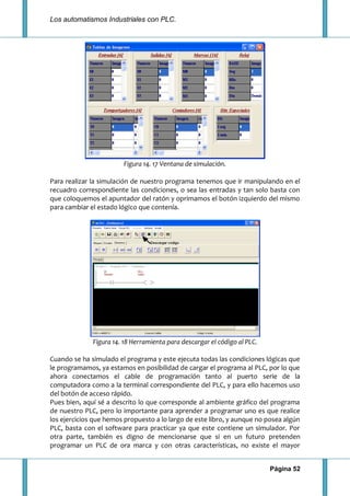 Los automatismos Industriales con PLC.
Página 52
Figura 14. 17 Ventana de simulación.
Para realizar la simulación de nuestro programa tenemos que ir manipulando en el
recuadro correspondiente las condiciones, o sea las entradas y tan solo basta con
que coloquemos el apuntador del ratón y oprimamos el botón izquierdo del mismo
para cambiar el estado lógico que contenía.
Figura 14. 18 Herramienta para descargar el código al PLC.
Cuando se ha simulado el programa y este ejecuta todas las condiciones lógicas que
le programamos, ya estamos en posibilidad de cargar el programa al PLC, por lo que
ahora conectamos el cable de programación tanto al puerto serie de la
computadora como a la terminal correspondiente del PLC, y para ello hacemos uso
del botón de acceso rápido.
Pues bien, aquí sé a descrito lo que corresponde al ambiente gráfico del programa
de nuestro PLC, pero lo importante para aprender a programar uno es que realice
los ejercicios que hemos propuesto a lo largo de este libro, y aunque no posea algún
PLC, basta con el software para practicar ya que este contiene un simulador. Por
otra parte, también es digno de mencionarse que si en un futuro pretenden
programar un PLC de ora marca y con otras características, no existe el mayor
 