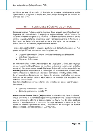 Los automatismos Industriales con PLC.
Página 53
problema ya que al aprender el lenguaje en escalera, prácticamente están
aprendiendo a programar cualquier PLC, esto porque el lenguaje en escalera es
universal para todos.
15. FUNCIONES LÓGICAS DE UN PLC
Para programar un PLC es necesario el empleo de un lenguaje especifico el cual por
lo general solo entiende éste. El lenguaje de programación de cada PLC cambia de
acuerdo al creador del producto, y aunque se utilizan los mismos símbolos en los
distinto lenguajes, la forma en como se crean y almacenan cambia de fabricante a
fabricante, por lo tanto la manera de como se interpretan las instrucciones por
medio de un PLC es diferente, dependiendo de la marca.
Existen comercialmente tres lenguajes que la mayoría de los fabricantes de los PLC
ponen a disposición de los usuarios, estos lenguajes son:
Diagrama de Contactos también conocido como Lenguaje en Escalera.
Listado de Instrucciones
Diagramas de Funciones
En primera instancia se hará una descripción del Lenguaje en Escalera. Este lenguaje
es una representación gráfica que por medio de software se implementan tanto los
contactos físicos que posee un relé (Variables de Entrada), así como también las
bobinas (Variables de Salida) que lo constituyen, las actividades que realizan estas
representaciones se materializan a través de las líneas de entrada y salida del PLC.
En el Lenguaje en Escalera son muy bastos los símbolos empleados, pero como
introducción en primer término explicaremos los símbolos que relacionan las
entradas con las salidas.
Los elementos básicos correspondientes a las entradas, son los que a continuación
se muestran:
Contacto normalmente abierto
Contacto normalmente cerrado
Contacto normalmente abierto (NA) Este tiene la misma función de un botón real,
el cual cuando no es accionado se reposiciona automáticamente a su estado natural
que es encontrarse abierto o desconectado, ver figura 15.1. En otras palabras
cuando el usuario presiona el interruptor hace que exista una unión entre los dos
contactos internos que tiene el botón, cambiando su estado lógico de abierto
(desconectado) a cerrado (conectado), ver figura 6.2.
 