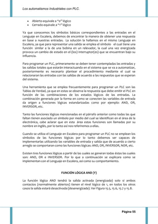 Los automatismos Industriales con PLC.
Página 55
Abierto equivale a “0” lógico
Cerrado equivale a “1” lógico
Ya que conocemos los símbolos básicos correspondientes a las entradas en el
Lenguaje en Escalera, debemos de encontrar la manera de obtener una respuesta
en base a nuestras entradas. La solución la hallamos en el mismo Lenguaje en
Escalera, ya que para representar una salida se emplea el símbolo el cual tiene una
función similar a la de una bobina en un relevador, la cual una vez energizada
provoca un cambio de estado en el (los) interruptor(es) que se encuentran bajo su
influencia.
Para programar un PLC, primeramente se deben tener contempladas las entradas y
las salidas totales que estarán interactuando en el sistema que se va a automatizar,
posteriormente es necesario plantear el procedimiento mediante el cual se
relacionaran las entradas con las salidas de acuerdo a las respuestas que se esperan
del sistema.
Una herramienta que se emplea frecuentemente para programar un PLC son las
Tablas de Verdad, ya que en estas se observa la respuesta que debe emitir el PLC en
función de las combinaciones de los estados lógicos de las entradas. La
combinación generada por la forma en como se conecten las variables de entrada
da origen a funciones lógicas estandarizadas como por ejemplo: AND, OR,
INVERSOR, etc.
Tanto las funciones lógicas mencionadas en el párrafo anterior como todas las que
faltan tienen asociado un símbolo por medio del cual se identifican en el área de la
electrónica, cabe aclarar que en esta área estas funciones son llamadas por su
nombre en inglés, por lo tanto así nos referiremos a ellas.
Cuando se utiliza el Lenguaje en Escalera para programar un PLC no se emplean los
símbolos de las funciones lógicas por lo tanto debemos ser capaces de
implementarlas utilizando las variables de entrada y salida que de acuerdo a cierto
arreglo se comportaran como las funciones lógicas: AND, OR, INVERSOR, NOR, etc.
Existen tres funciones lógicas a partir de las cuales se generan todas éstas las cuales
son: AND, OR e INVERSOR. Por lo que a continuación se explicara como se
implementan con el Lenguaje en Escalera, así como su comportamiento.
FUNCIÓN LÓGICA AND (Y)
La función lógica AND tendrá la salida activada (energizada) solo si ambos
contactos (normalmente abiertos) tienen el nivel lógico de 1, en todos los otros
casos la salida estará desactivada (desenergizada). Ver Figura 15.5, 15.6, 15.7 y 15.8.
 