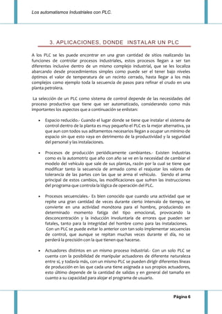 Los automatismos Industriales con PLC.
Página 6
3. APLICACIONES, DONDE INSTALAR UN PLC
A los PLC se les puede encontrar en una gran cantidad de sitios realizando las
funciones de controlar procesos industriales, estos procesos llegan a ser tan
diferentes inclusive dentro de un mismo complejo industrial, que se les localiza
abarcando desde procedimientos simples como puede ser el tener bajo niveles
óptimos el valor de temperatura de un recinto cerrado, hasta llegar a los más
complejos como ejemplo toda la secuencia de pasos para refinar el crudo en una
planta petrolera.
La selección de un PLC como sistema de control depende de las necesidades del
proceso productivo que tiene que ser automatizado, considerando como más
importantes los aspectos que a continuación se enlistan:
Espacio reducido.- Cuando el lugar donde se tiene que instalar el sistema de
control dentro de la planta es muy pequeño el PLC es la mejor alternativa, ya
que aun con todos sus aditamentos necesarios llegan a ocupar un mínimo de
espacio sin que esto vaya en detrimento de la productividad y la seguridad
del personal y las instalaciones.
Procesos de producción periódicamente cambiantes.- Existen industrias
como es la automotriz que año con año se ve en la necesidad de cambiar el
modelo del vehículo que sale de sus plantas, razón por la cual se tiene que
modificar tanto la secuencia de armado como el reajustar los valores de
tolerancia de las partes con las que se arma el vehículo. Siendo el arma
principal de estos cambios, las modificaciones que sufren las instrucciones
del programa que controla la lógica de operación del PLC.
Procesos secuenciales.- Es bien conocido que cuando una actividad que se
repite una gran cantidad de veces durante cierto intervalo de tiempo, se
convierte en una actividad monótona para el hombre, produciendo en
determinado momento fatiga del tipo emocional, provocando la
desconcentración y la inducción involuntaria de errores que pueden ser
fatales, tanto para la integridad del hombre como para las instalaciones.
Con un PLC se puede evitar lo anterior con tan solo implementar secuencias
de control, que aunque se repitan muchas veces durante el día, no se
perderá la precisión con la que tienen que hacerse.
Actuadores distintos en un mismo proceso industrial.- Con un solo PLC se
cuenta con la posibilidad de manipular actuadores de diferente naturaleza
entre sí, y todavía más, con un mismo PLC se pueden dirigir diferentes líneas
de producción en las que cada una tiene asignada a sus propios actuadores,
esto último depende de la cantidad de salidas y en general del tamaño en
cuanto a su capacidad para alojar el programa de usuario.
 