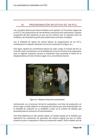 Los automatismos Industriales con PLC.
Página 60
16. PROGRAMACIÓN INTUITIVA DE UN PLC
Los conceptos básicos que fueron tratados en el capitulo 15 (“Funciones Lógicas de
un PLC”), nos proporcionan las herramientas necesarias para automatizar cualquier
maquinaría del tipo industrial, ya que son los mínimos que se requieren para tal
finalidad, y de ahí podemos partir para implementar procesos complejos.
Con la finalidad de aplicar las rutinas básicas de programación de los PLC´s,
modelaremos la máquina industrial, tal como la mostrada en la figura 16.1.
Esta figura reporta los movimientos básicos de subir y bajar, la función del PLC es
controlar estos movimientos con la finalidad de no forzar el motor de la maquinaría,
pues en algunas ocasiones aunque la maquinaría haya alcanzado el límite de su
desplazamiento, el motor tiende a seguir con su movimiento inercial.
Figura 16. 1 Maquina industrial a automatizar.
Comenzando con el proceso formal de automatizar una línea de producción, en
primer lugar se debe elaborar un bosquejo del sistema que será automatizado con
la finalidad de analizarlo en su totalidad y evitar así la omisión de detalles que
desembocarían en errores en el funcionamiento.
Para fines didácticos es más sencillo utilizar un modelo basado en la realidad, que
represente las condiciones de operación del sistema original (ya que no todos
tenemos acceso a maquinaría o líneas de producción reales). Dicho modelo será de
 