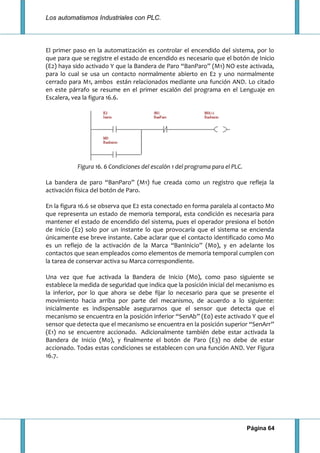 Los automatismos Industriales con PLC.
Página 64
El primer paso en la automatización es controlar el encendido del sistema, por lo
que para que se registre el estado de encendido es necesario que el botón de Inicio
(E2) haya sido activado Y que la Bandera de Paro “BanParo” (M1) NO este activada,
para lo cual se usa un contacto normalmente abierto en E2 y uno normalmente
cerrado para M1, ambos están relacionados mediante una función AND. Lo citado
en este párrafo se resume en el primer escalón del programa en el Lenguaje en
Escalera, vea la figura 16.6.
Figura 16. 6 Condiciones del escalón 1 del programa para el PLC.
La bandera de paro “BanParo” (M1) fue creada como un registro que refleja la
activación física del botón de Paro.
En la figura 16.6 se observa que E2 esta conectado en forma paralela al contacto M0
que representa un estado de memoria temporal, esta condición es necesaria para
mantener el estado de encendido del sistema, pues el operador presiona el botón
de Inicio (E2) solo por un instante lo que provocaría que el sistema se encienda
únicamente ese breve instante. Cabe aclarar que el contacto identificado como M0
es un reflejo de la activación de la Marca “BanInicio” (M0), y en adelante los
contactos que sean empleados como elementos de memoria temporal cumplen con
la tarea de conservar activa su Marca correspondiente.
Una vez que fue activada la Bandera de Inicio (M0), como paso siguiente se
establece la medida de seguridad que indica que la posición inicial del mecanismo es
la inferior, por lo que ahora se debe fijar lo necesario para que se presente el
movimiento hacia arriba por parte del mecanismo, de acuerdo a lo siguiente:
inicialmente es indispensable asegurarnos que el sensor que detecta que el
mecanismo se encuentra en la posición inferior “SenAb” (E0) este activado Y que el
sensor que detecta que el mecanismo se encuentra en la posición superior “SenArr”
(E1) no se encuentre accionado. Adicionalmente también debe estar activada la
Bandera de Inicio (M0), y finalmente el botón de Paro (E3) no debe de estar
accionado. Todas estas condiciones se establecen con una función AND. Ver Figura
16.7.
 
