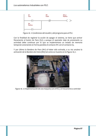 Los automatismos Industriales con PLC.
Página 67
Figura 16. 11 Condiciones del escalón 5 del programa para el PLC.
Con la finalidad de registrar la acción de apagar el sistema, se tiene que activar
físicamente el botón de Paro (E3) y aunque el operador deje de presionarlo su
actividad debe continuar por lo que se implementara un estado de memoria
temporal conectando en forma paralela el contacto M1 con el contacto E3.
Y por último la Bandera de Paro (M1) al haber sido activada, a su vez anulara la
activación de la Bandera de Inicio (M0) tal como se muestra en la Figura 16.7.
Figura 16. 12 Implementación de una maqueta con el PLC y el mecanismo a controlar
 