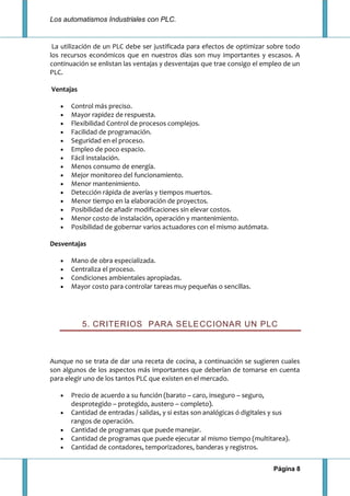 Los automatismos Industriales con PLC.
Página 8
La utilización de un PLC debe ser justificada para efectos de optimizar sobre todo
los recursos económicos que en nuestros días son muy importantes y escasos. A
continuación se enlistan las ventajas y desventajas que trae consigo el empleo de un
PLC.
Ventajas
Control más preciso.
Mayor rapidez de respuesta.
Flexibilidad Control de procesos complejos.
Facilidad de programación.
Seguridad en el proceso.
Empleo de poco espacio.
Fácil instalación.
Menos consumo de energía.
Mejor monitoreo del funcionamiento.
Menor mantenimiento.
Detección rápida de averías y tiempos muertos.
Menor tiempo en la elaboración de proyectos.
Posibilidad de añadir modificaciones sin elevar costos.
Menor costo de instalación, operación y mantenimiento.
Posibilidad de gobernar varios actuadores con el mismo autómata.
Desventajas
Mano de obra especializada.
Centraliza el proceso.
Condiciones ambientales apropiadas.
Mayor costo para controlar tareas muy pequeñas o sencillas.
5. CRITERIOS PARA SELECCIONAR UN PLC
Aunque no se trata de dar una receta de cocina, a continuación se sugieren cuales
son algunos de los aspectos más importantes que deberían de tomarse en cuenta
para elegir uno de los tantos PLC que existen en el mercado.
Precio de acuerdo a su función (barato – caro, inseguro – seguro,
desprotegido – protegido, austero – completo).
Cantidad de entradas / salidas, y si estas son analógicas ó digitales y sus
rangos de operación.
Cantidad de programas que puede manejar.
Cantidad de programas que puede ejecutar al mismo tiempo (multitarea).
Cantidad de contadores, temporizadores, banderas y registros.
 