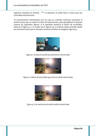 Los automatismos Industriales con PLC.
Página 80
registro), mediante el símbolo se desactiva la salida física o marca que fue
accionada anteriormente.
El accionamiento memorizado una vez que es activado mantiene accionado al
sistema hasta que se recibe la orden de desactivación, para ejemplificar lo descrito
veamos las siguientes figuras: si el operador presiona el botón de encendido,
observe la figura 9.2 y lo suelta vea la figura 9.3, el sistema estará activado desde
ese momento hasta que el operador presione el botón de apagado, figura 9.4.
Figura 9. 1 Estado inicial del accionamiento memorizado
Figura 9. 2 Botón de encendido que activa la salida memorizada
Figura 9. 3 Se mantiene activada la salida memorizada
 