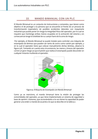 Los automatismos Industriales con PLC.
Página 83
22. MANDO BIMANUAL CON UN PLC
El Mando Bimanual es un conjunto de instrucciones y comandos, que tienen como
objetivo el de proteger a la persona que se encuentre al frente de un proceso de
transformación (operador), de posibles accidentes laborales con maquinaría
industrial que puede poner en riesgo la integridad física del operador, por lo cual se
requiere que mantenga ambas manos ocupadas en la activación del sistema y en
consecuencia tenga la totalidad de su cuerpo fuera de la zona de riesgo.
Por ejemplo, el Mando Bimanual se puede instalar para controlar una máquina de
estampado de láminas que pueden ser tanto de acero como cartón por ejemplo, y
en la cual el operador tiene que colocar manualmente dichas láminas, observe la
figura 9.8. Tomando en cuenta esta circunstancia, las manos y brazos del operador
corren un gran riesgo ya que el pistón que realiza el estampado puede descender en
cualquier instante mutilando al operador.
Figura 9. 8 Maquina de Estampado con Mando Bimanual
Como ya se menciono, el mando bimanual tiene la misión de proteger las
extremidades del operador, ya que tiene implementado un sistema de seguridad a
base de oprimir 2 botones, que accionándolos a la vez tienen la capacidad de poder
generar una orden o mando de acuerdo a lo que se describe en la tabla 9.1.
 