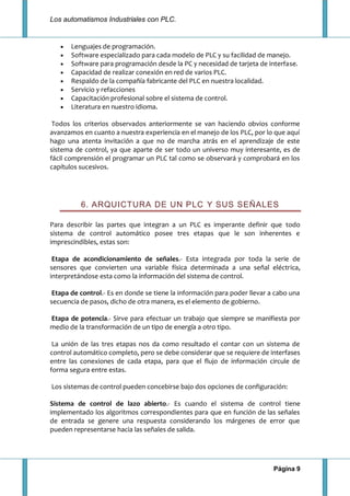 Los automatismos Industriales con PLC.
Página 9
Lenguajes de programación.
Software especializado para cada modelo de PLC y su facilidad de manejo.
Software para programación desde la PC y necesidad de tarjeta de interfase.
Capacidad de realizar conexión en red de varios PLC.
Respaldo de la compañía fabricante del PLC en nuestra localidad.
Servicio y refacciones
Capacitación profesional sobre el sistema de control.
Literatura en nuestro idioma.
Todos los criterios observados anteriormente se van haciendo obvios conforme
avanzamos en cuanto a nuestra experiencia en el manejo de los PLC, por lo que aquí
hago una atenta invitación a que no de marcha atrás en el aprendizaje de este
sistema de control, ya que aparte de ser todo un universo muy interesante, es de
fácil comprensión el programar un PLC tal como se observará y comprobará en los
capítulos sucesivos.
6. ARQUICTURA DE UN PLC Y SUS SEÑALES
Para describir las partes que integran a un PLC es imperante definir que todo
sistema de control automático posee tres etapas que le son inherentes e
imprescindibles, estas son:
Etapa de acondicionamiento de señales.- Esta integrada por toda la serie de
sensores que convierten una variable física determinada a una señal eléctrica,
interpretándose esta como la información del sistema de control.
Etapa de control.- Es en donde se tiene la información para poder llevar a cabo una
secuencia de pasos, dicho de otra manera, es el elemento de gobierno.
Etapa de potencia.- Sirve para efectuar un trabajo que siempre se manifiesta por
medio de la transformación de un tipo de energía a otro tipo.
La unión de las tres etapas nos da como resultado el contar con un sistema de
control automático completo, pero se debe considerar que se requiere de interfases
entre las conexiones de cada etapa, para que el flujo de información circule de
forma segura entre estas.
Los sistemas de control pueden concebirse bajo dos opciones de configuración:
Sistema de control de lazo abierto.- Es cuando el sistema de control tiene
implementado los algoritmos correspondientes para que en función de las señales
de entrada se genere una respuesta considerando los márgenes de error que
pueden representarse hacia las señales de salida.
 