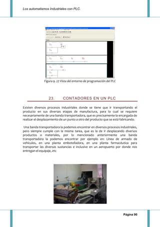 Los automatismos Industriales con PLC.
Página 90
Figura 9. 27 Vista del entorno de programación del PLC
23. CONTADORES EN UN PLC
Existen diversos procesos industriales donde se tiene que ir transportando el
producto en sus diversas etapas de manufactura, para lo cual se requiere
necesariamente de una banda transportadora, que es precisamente la encargada de
realizar el desplazamiento de un punto a otro del producto que se está fabricando.
Una banda transportadora la podemos encontrar en diversos procesos industriales,
pero siempre cumple con la misma tarea, que es la de ir desplazando diversos
productos o materiales, por lo mencionado anteriormente una banda
transportadora la podemos encontrar por ejemplo en: Línea de armado de
vehículos, en una planta embotelladora, en una planta farmacéutica para
transportar las diversas sustancias e inclusive en un aeropuerto por donde nos
entregan el equipaje, etc
 