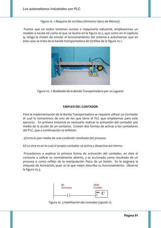 Los automatismos Industriales con PLC.
Página 91
Figura 10. 1 Máquina de tortillas (Alimento típico de México).
Puesto que no todos tenemos acceso a maquinaria industrial, emplearemos un
modelo a escala tal como el que se ilustra en la figura 10.2, que como en el capitulo
9, tenga la misión de emular el funcionamiento del sistema a automatizar que en
este caso se trata de la banda transportadora de tortillas de la figura 10.1.
Figura 10. 2 Modelado de la Banda Transportadora por un juguete
EMPLEO DEL CONTADOR
Para la implementación de la Banda Transportadora se requiere utilizar un Contador
el cual lo tomaremos de uno de los que tiene el PLC que empleamos para este
ejercicio. En primera instancia es necesario realizar la activación del contador por
medio de la acción de un contacto. Existen dos formas de activar a los contadores
del PLC, que a continuación se enlistan:
a) Una es por medio de una condición resultado del proceso.
b) La otra es en la cual el propio contador se activa y desactiva así mismo.
Procedamos a explicar la primera forma de activación del contador, en ésta el
contacto a utilizar es normalmente abierto, y es accionado como resultado de un
proceso o como reflejo de la manipulación física de un botón. Se le asignara la
etiqueta de Activación, pues es la que mejor describe su funcionamiento. Observe
la figura 10.3.
Figura 10. 3 Habilitación del contador (opción 1).
 