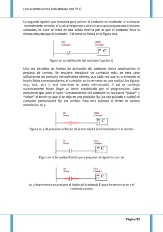 Los automatismos Industriales con PLC.
Página 92
La segunda opción que tenemos para activar al contador es mediante un contacto
normalmente cerrado, el cual corresponde a un contacto que proporciona el mismo
contador, es decir se trata de una salida interna por lo que el contacto lleva la
misma etiqueta que el Contador. Tal como se indica en la figura 10.4.
Figura 10. 4 Habilitación del contador (opción 2)
Una vez descritas las formas de activación del contador ahora continuamos el
proceso de conteo. Se requiere introducir un contacto más, en este caso
utilizaremos un contacto normalmente abierto, que cada vez que es presionado el
botón físico correspondiente, el contador se incrementa en una unidad, las figuras
10.5, 10.6, 10.7 y 10.8 describen lo antes mencionado. Y así se continúa
sucesivamente hasta llegar al límite establecido por el programador. Cabe
mencionar que para el buen funcionamiento del contador es necesario “pulsar” y
“soltar” el botón ya que si se deja en una posición fija (ya sea pulsado o suelto) el
contador permanecerá fijo sin cambio. Para este ejemplo el límite de conteo
establecido es 3.
Figura 10. 5 Al presionar el botón de la entrada E1 se incrementa en 1 el conteo
Figura 10. 6 Se suelta el botón para preparar el siguiente conteo
10. 7 Nuevamente se presiona el botón de la entrada E1 para incrementar en 1 el
conteote conteo
 