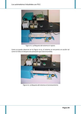 Los automatismos Industriales con PLC.
Página 99
Figura 10. 24 Maqueta del sistema en reposo.
Como se puede observar en la Figura 10.25, el sistema se encuentra en acción tal
como lo indica la lámpara de activación que está encendida.
Figura 10. 25 Maqueta del sistema en funcionamiento
 