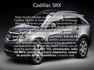 Cadillac SRXHace mucho tiempo que se presento el primer Cadillac SRX en el Salón de Detroit, sin embargo ahora lo tenemos por fin en su lanzamiento, el primer país que lo recibirá será Rusia, luego lo encontraremos en los países de Ucrania, Bielorrusia, Letonia, Lituania y Estonia.Este SUV grande vendrá con un motor 3.0i V6 24v con 265 CV, además de un cambio automático de seis velocidades, su equipamiento de serie es verdaderamente completo, hasta cuenta con un nivel de acceso con ESP, TCS, climatizador, radio CD MP3, control de crucero adaptativo, sensor de presión de los neumáticos y mucho más. 
