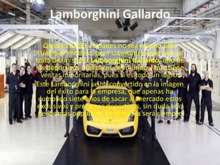 Lamborghini GallardoQuizás 10.000 unidades no sea mucho para cualquier modelo, pero si consideramos que se trata de un súper Lamborghini Gallardo, uno de los deportivos más caros del mundo y que tiene ventas minoritarias, pues si es todo un logro.Este Lamborghini se ha convertido en la imagen del éxito para la empresa, que apenas ha cumplido siete años de sacar al mercado estos exclusivos y preciosos deportivos, sin duda uno de los más populares de la marca será siempre el Gallardo.