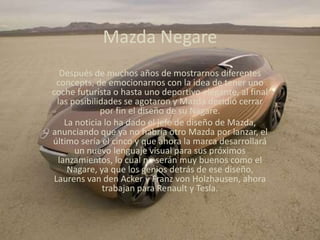 Mazda NegareDespués de muchos años de mostrarnos diferentes concepts, de emocionarnos con la idea de tener uno coche futurista o hasta uno deportivo elegante, al final las posibilidades se agotaron y Mazda decidió cerrar por fin el diseño de su Nagare.La noticia lo ha dado el jefe de diseño de Mazda, anunciando que ya no habría otro Mazda por lanzar, el último sería el cinco y que ahora la marca desarrollará un nuevo lenguaje visual para sus próximos lanzamientos, lo cual no serán muy buenos como el Nagare, ya que los genios detrás de ese diseño, Laurens van den Acker y Franz von Holzhausen, ahora trabajan para Renault y Tesla.