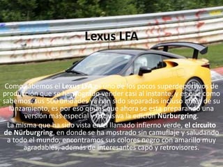 Lexus LFAComo sabemos el Lexus LFA es uno de los pocos superdeportivos de producción que se han logrado vender casi al instante, y es que como sabemos, sus 500 unidades ya han sido separadas incluso antes de su lanzamiento, es por eso quizás que ahora se esta preparando una versión más especial y exclusiva la edición Nürburgring.La misma que ha sido vista en el llamado infierno verde, el circuito de Nürburgring, en donde se ha mostrado sin camuflaje y saludando a todo el mundo, encontramos sus colores negro con amarillo muy agradables, además de interesantes capó y retrovisores.