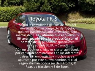 Toyota FR-SSegún la comunidad de fans de fans del nuevo deportivo compacto de Toyota, quienes han investigado en el registro de marcas de EE.UU, afirman que el nuevo FT-86 será lanzado para la producción con el nombre de FR-S, nombre que ya esta registrado en EE.UU y Canadá.Aún no sabemos si esto es cierto, aún queda por ver las denominaciones en los diferentes países, sin embargo hay muchos que si apuestan por este nuevo nombre, el cual según afirman podría ser de F Fronta, R Rear, de tracción, y S de Sport.