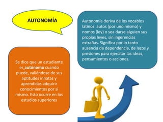 AUTONOMÍA Autonomía deriva de los vocablos
latinos autos (por uno mismo) y
nomos (ley) o sea darse alguien sus
propias leyes, sin ingerencias
extrañas. Significa por lo tanto
ausencia de dependencia, de lazos y
presiones para ejercitar las ideas,
pensamientos o acciones.
Se dice que un estudiante
es autónomo cuando
puede, valiéndose de sus
aptitudes innatas y
aprendidas adquirir
conocimientos por sí
mismo. Esto ocurre en los
estudios superiores
 