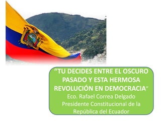 “TU DECIDES ENTRE EL OSCURO
PASADO Y ESTA HERMOSA
REVOLUCIÓN EN DEMOCRACIA”
Eco. Rafael Correa Delgado
Presidente Constitucional de la
República del Ecuador
 