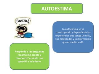 AUTOESTIMA
Responde a las preguntas
¿cuánto me acepto y
reconozco? ¿cuánto me
apreciO a mí mismo
La autoestima se va
construyendo y depende de las
experiencias que tenga un niño,
sus habilidades y la información
que el medio le dé.
 