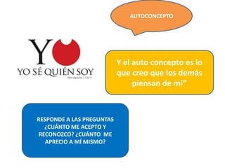 AUTOCONCEPTO
RESPONDE A LAS PREGUNTAS
¿CUÁNTO ME ACEPTO Y
RECONOZCO? ¿CUÁNTO ME
APRECIO A MÍ MISMO?
Y el auto concepto es lo
que creo que los demás
piensan de mí”
 