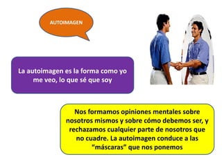 AUTOIMAGEN
.
La autoimagen es la forma como yo
me veo, lo que sé que soy
Nos formamos opiniones mentales sobre
nosotros mismos y sobre cómo debemos ser, y
rechazamos cualquier parte de nosotros que
no cuadre. La autoimagen conduce a las
“máscaras” que nos ponemos
 