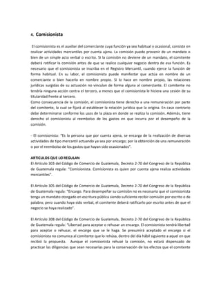 4. Comisionista
El comisionista es el auxiliar del comerciante cuya función ya sea habitual y ocasional, consiste en
realizar actividades mercantiles por cuenta ajena. La comisión puede provenir de un mandato o
bien de un simple acto verbal o escrito. Si la comisión no deviene de un mandato, el comitente
deberá ratificar la comisión antes de que se realice cualquier negocio dentro de esa función. Es
necesario que el comisionista se inscriba en el Registro Mercantil, cuando ejerce la función de
forma habitual. En su labor, el comisionista puede manifestar que actúa en nombre de un
comerciante o bien hacerlo en nombre propio. Si lo hace en nombre propio, las relaciones
jurídicas surgidas de su actuación no vinculan de forma alguna al comerciante. El comitente no
tendría ninguna acción contra el tercero, a menos que el comisionista le hiciera una cesión de su
titularidad frente al tercero.
Como consecuencia de la comisión, el comisionista tiene derecho a una remuneración por parte
del comitente, la cual se fijará al establecer la relación jurídica que la origina. En caso contrario
debe determinarse conforme los usos de la plaza en donde se realiza la comisión. Además, tiene
derecho el comisionista al reembolso de los gastos en que incurra por el desempeño de la
comisión.
- El comisionista: “Es la persona que por cuenta ajena, se encarga de la realización de diversas
actividades de tipo mercantil actuando ya sea por encargo; por la obtención de una remuneración
o por el reembolso de los gastos que hayan sido ocasionados”.
ARTICULOS QUE LO REGULAN
El Artículo 303 del Código de Comercio de Guatemala, Decreto 2-70 del Congreso de la República
de Guatemala regula: “Comisionista. Comisionista es quien por cuenta ajena realiza actividades
mercantiles”.
El Artículo 305 del Código de Comercio de Guatemala, Decreto 2-70 del Congreso de la República
de Guatemala regula: “Encargo. Para desempeñar su comisión no es necesario que el comisionista
tenga un mandato otorgado en escritura pública siendo suficiente recibir comisión por escrito o de
palabra; pero cuando haya sido verbal, el comitente deberá ratificarlo por escrito antes de que el
negocio se haya realizado”.
El Artículo 308 del Código de Comercio de Guatemala, Decreto 2-70 del Congreso de la República
de Guatemala regula: “Libertad para aceptar o rehusar un encargo. El comisionista tendrá libertad
para aceptar o rehusar, el encargo que se le haga. Se presumirá aceptado el encargo si el
comisionista no comunica al comitente que lo rehúsa, dentro del día hábil siguiente a aquel en que
recibió la propuesta. Aunque el comisionista rehusé la comisión, no estará dispensado de
practicar las diligencias que sean necesarias para la conservación de los efectos que el comitente
 