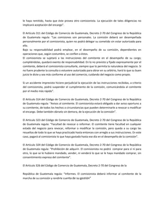 le haya remitido, hasta que éste provea otro comisionista. La ejecución de tales diligencias no
implicará aceptación del encargo”.
El Artículo 311 del Código de Comercio de Guatemala, Decreto 2-70 del Congreso de la República
de Guatemala regula: “Las comisiones son personales. La comisión deberá ser desempeñada
personalmente por el comisionista, quien no podrá delegar su cometido sin estar autorizado para
ello.
Bajo su responsabilidad podrá emplear, en el desempeño de su comisión, dependientes en
operaciones que, según costumbre, se confíen a éstos.
El comisionista se sujetará a las instrucciones del comitente en el desempeño de su cargo;
cumpliéndolas, quedará exento de responsabilidad. En lo no previsto y fijado expresamente por el
comitente, deberá el comisionista consultarle, siempre que lo permita la naturaleza del negocio. Si
no fuere prudente la consulta o estuviere autorizado para obrar en su arbitrio, hará lo que su buen
juicio le dicte y sea más conforme al uso del comercio, cuidando del negocio como propio.
Si un accidente imprevisto hiciere perjudicial la ejecución de las instrucciones recibidas, a criterio
del comisionista, podrá suspender el cumplimiento de la comisión, comunicándola al comitente
por el medio más rápido”.
El Artículo 314 del Código de Comercio de Guatemala, Decreto 2-70 del Congreso de la República
de Guatemala regula: “Avisos al comitente. El comisionista estará obligado a dar aviso oportuno a
su comitente, de todos los hechos o circunstancias que pueden determinarle a revocar o modificar
el encargo. Debe también dárselo sin demora, de la ejecución de la comisión”.
El Artículo 323 del Código de Comercio de Guatemala, Decreto 2-70 del Congreso de la República
de Guatemala regula: “Facultad de revocar o reformar. El comitente tiene facultad en cualquier
estado del negocio para revocar, reformar o modificar la comisión, pero queda a su cargo las
resueltas de todo lo que se haya practicado hasta entonces con arreglo a sus instrucciones. En este
caso, pagará al comisionista lo que haya gastado hasta ese día en el desempeño de la comisión”.
El Artículo 324 del Código de Comercio de Guatemala, Decreto 2-70 del Congreso de la República
de Guatemala regula: “Prohibición de adquirir. El comisionista no podrá comprar para sí ni para
otro, lo que se le hubiere mandado, vender, ni venderá lo que se le haya mandado comprar, sin
consentimiento expreso del comitente”.
El Artículo 326 del Código de Comercio de Guatemala, Decreto 2-70 del Congreso de la
República de Guatemala regula: “Informes. El comisionista deberá informar al comitente de la
marcha de su comisión y rendirle cuenta de su gestión”
 