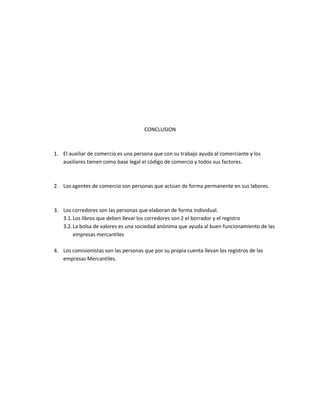 CONCLUSION
1. El auxiliar de comercio es una persona que con su trabajo ayuda al comerciante y los
auxiliares tienen como base legal el código de comercio y todos sus factores.
2. Los agentes de comercio son personas que actúan de forma permanente en sus labores.
3. Los corredores son las personas que elaboran de forma individual.
3.1.Los libros que deben llevar los corredores son 2 el borrador y el registro
3.2.La bolsa de valores es una sociedad anónima que ayuda al buen funcionamiento de las
empresas mercantiles
4. Los comisionistas son las personas que por su propia cuenta llevan los registros de las
empresas Mercantiles.
 